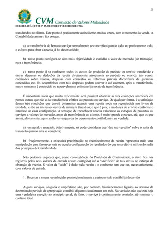 25




DELIBERAÇÃO CVM Nº 29, DE 05 DE FEVEREIRO DE 1986.

transferidos ao cliente. Este ponto é praticamente coincidente, muitas vezes, com o momento da venda. A
Contabilidade assim o faz porque:

      a) a transferência do bem ou serviço normalmente se concretiza quando todo, ou praticamente todo,
o esforço para obter a receita já foi desenvolvido;

      b) nesse ponto configura-se com mais objetividade e exatidão o valor de mercado (de transação)
para a transferência;

      c) nesse ponto já se conhecem todos os custos de produção do produto ou serviço transferido e
outras despesas ou deduções da receita diretamente associáveis ao produto ou serviço, tais como:
comissões sobre vendas, despesas com consertos ou reformas parciais decorrentes de garantias
concedidas etc. Os desembolsos com tais despesas podem ocorrer e até ocorrem, após a transferência,
mas o montante é conhecido ou razoavelmente estimável já no ato da transferência.

      É importante notar que muito dificilmente será possível observar as três condições anteriores em
pontos outros que não o da transferência efetiva do produto ou serviço. De qualquer forma, é a satisfação
dessas três condições que deverá determinar quando uma receita pode ser reconhecida nos livros da
entidade, e não os interesses outros de natureza fiscal ou, o que é pior, a mudança do critério conforme o
interesse de cada configuração. A tentação de reconhecer receita valorando os estoques de produtos ou
serviços a valores de mercado, antes da transferência ao cliente, é muito grande e parece, até, que os que
assim, afoitamente, agem estão na vanguarda do pensamento contábil, mas, na verdade:

      a) em geral, o mercado, objetivamente, só pode considerar que ‘deu seu veredito" sobre o valor da
transação quando esta se completa;

      b) freqüentemente, a excessiva precipitação no reconhecimento da receita representa mais uma
manipulação para favorecer esta ou aquela configuração de resultados do que uma efetiva utilização sadia
dos princípios de Contabilidade.

      Não podemos esquecer que, como conseqüência do Postulado da Continuidade, o ativo fica nos
registros pelos seus valores de entrada (custo corrigido) até o "sacrifício" de tais ativos no esforço de
obtenção da receita. O valor de "saída" é dado pela receita ; o confronto tem que ser, necessariamente,
com valores de entrada.

     1. Receitas a serem reconhecidas proporcionalmente a certo período contábil já decorrido

      Alguns serviços, aluguéis e empréstimo são, por contrato, biunivocamente ligados ao decurso de
determinado período de apropriação contábil, digamos usualmente um mês. Na verdade, não que esta seja
uma verdadeira exceção ao princípio geral; de fato, o serviço é continuamente prestado, até terminar o
contrato total.
 