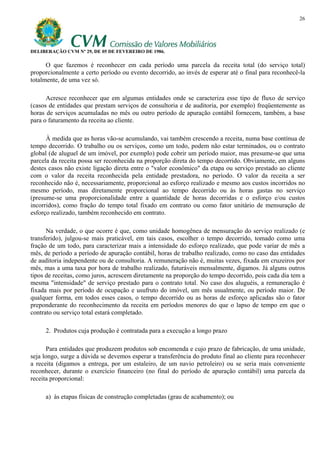 26




DELIBERAÇÃO CVM Nº 29, DE 05 DE FEVEREIRO DE 1986.

      O que fazemos é reconhecer em cada período uma parcela da receita total (do serviço total)
proporcionalmente a certo período ou evento decorrido, ao invés de esperar até o final para reconhecê-la
totalmente, de uma vez só.

      Acresce reconhecer que em algumas entidades onde se caracteriza esse tipo de fluxo de serviço
(casos de entidades que prestam serviços de consultoria e de auditoria, por exemplo) freqüentemente as
horas de serviços acumuladas no mês ou outro período de apuração contábil fornecem, também, a base
para o faturamento da receita ao cliente.

      À medida que as horas vão-se acumulando, vai também crescendo a receita, numa base contínua de
tempo decorrido. O trabalho ou os serviços, como um todo, podem não estar terminados, ou o contrato
global (de aluguel de um imóvel, por exemplo) pode cobrir um período maior, mas presume-se que uma
parcela da receita possa ser reconhecida na proporção direta do tempo decorrido. Obviamente, em alguns
destes casos não existe ligação direta entre o "valor econômico" da etapa ou serviço prestado ao cliente
com o valor da receita reconhecida pela entidade prestadora, no período. O valor da receita a ser
reconhecido não é, necessariamente, proporcional ao esforço realizado e mesmo aos custos incorridos no
mesmo período, mas diretamente proporcional ao tempo decorrido ou às horas gastas no serviço
(presume-se uma proporcionalidade entre a quantidade de horas decorridas e o esforço e/ou custos
incorridos), como fração do tempo total fixado em contrato ou como fator unitário de mensuração de
esforço realizado, também reconhecido em contrato.

      Na verdade, o que ocorre é que, como unidade homogênea de mensuração do serviço realizado (e
transferido), julgou-se mais praticável, em tais casos, escolher o tempo decorrido, tomado como uma
fração de um todo, para caracterizar mais a intensidade do esforço realizado, que pode variar de mês a
mês, de período a período de apuração contábil, horas de trabalho realizado, como no caso das entidades
de auditoria independente ou de consultoria. A remuneração não é, muitas vezes, fixada em cruzeiros por
mês, mas a uma taxa por hora de trabalho realizado, futuráveis mensalmente, digamos. Já alguns outros
tipos de receitas, como juros, acrescem diretamente na proporção do tempo decorrido, pois cada dia tem a
mesma "intensidade" de serviço prestado para o contrato total. No caso dos aluguéis, a remuneração é
fixada mais por período de ocupação e usufruto do imóvel, um mês usualmente, ou período maior. De
qualquer forma, em todos esses casos, o tempo decorrido ou as horas de esforço aplicadas são o fator
preponderante do reconhecimento da receita em períodos menores do que o lapso de tempo em que o
contrato ou serviço total estará completado.

     2. Produtos cuja produção é contratada para a execução a longo prazo

      Para entidades que produzem produtos sob encomenda e cujo prazo de fabricação, de uma unidade,
seja longo, surge a dúvida se devemos esperar a transferência do produto final ao cliente para reconhecer
a receita (digamos a entrega, por um estaleiro, de um navio petroleiro) ou se seria mais conveniente
reconhecer, durante o exercício financeiro (no final do período de apuração contábil) uma parcela da
receita proporcional:

     a) às etapas físicas de construção completadas (grau de acabamento); ou
 