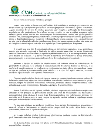 27




DELIBERAÇÃO CVM Nº 29, DE 05 DE FEVEREIRO DE 1986.

     b) aos custos incorridos no período de apuração.

       Nesses casos, ambas as formas têm justificativas. A de reconhecer a receita proporcionalmente aos
fatores acima (a) e (b) apresenta justificativas de ordem pragmática e até teórica, segundo Hendriksen.
Alguns acionistas de tal tipo de entidade poderiam tecer objeções à publicação de demonstrações
contábeis que não evidenciassem lucro algum em um exercício em que a entidade empregou muito
esforço e gastou muitos recursos para obter uma parte do acabamento do contrato total que lhe permitirá
um lucro final, com adequado grau de probabilidade. Na situação particular de um acionista que decidisse
retirar-se da entidade num desses exercícios, poderia configurar-se uma injustiça, pois o valor patrimonial
da ação estaria subavaliado pelo não-reconhecimento de receita, apenas porque o produto total ainda não
foi completado dentro daquele exercício. Mas suponha que faltem apenas alguns dias para tal...

      É evidente que esse tipo de consideração atenua-se, por motivos pragmáticos e não conceituais,
quando uma entidade empreende a fabricação de vários produtos desse tipo, em meses distintos do
exercício financeiro i; no exercício i + j, n produtos podem completar-se, e m em outro posteriores. Nesse
caso, haveria no exercício i + j, reconhecimento da receita (e provavelmente de lucro) invalidando,
pragmaticamente, os argumentos apresentados em favor do reconhecimento proporcional.

      Também, a escolha do critério de reconhecimento vai depender muito das características de
propriedade da entidade. Se a entidade é caracteristicamente de natureza familiar ou fechada, e há
ausência de usuários externos, provavelmente, na continuidade, os sócios não se incomodarão de esperar
até que os produtos sejam completados para reconhecer a receita. Até aquele momento, os custos
incorridos especificamente com o produto serão ativados.

      Numa sociedade anônima aberta, entretanto, e mesmo em outras sociedades com outros usuários da
informação contábil que não apenas os controladores, a escolha do critério de reconhecimento tem que ser
norteada, sempre, por conceitos teoricamente sustentáveis, mormente à luz da comparabilidade de várias
entidades que operam no mesmo ramo de negócios, por parte do usuário externo.

      Assim, é até lícito, em tais tipos de entidades, diminuir a aparente relevância intrínseca (para uma
entidade) de um princípio ou procedimento contábil em favor de procedimentos que favoreçam a
comparabilidade entre entidades. É o caso típico de nossa preferência pelo custo histórico corrigido por
um índice geral de preços sobre o custo corrente de reposição na data, embora se reconheçam muitas
vantagens intrínsecas neste último conceito.

      No caso das entidades que produzem produtos de longo período de maturação ou acabamento, é
razoável, teórica e praticamente, o reconhecimento proporcional da receita pelos fatores acima
considerados, observadas as seguintes condições:

       a) o preço global do produto é determinado objetivamente mediante contrato ou determinável a
partir da correção contratual de seu preço atual;

      b) da mesma forma, a incerteza com relação ao recebimento em dinheiro da transação é mínima ou
passível de boa estimativa;
 
