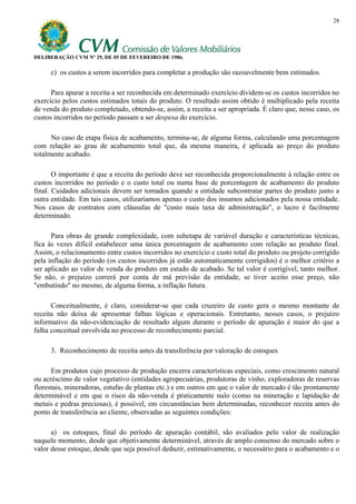 28




DELIBERAÇÃO CVM Nº 29, DE 05 DE FEVEREIRO DE 1986.

     c) os custos a serem incorridos para completar a produção são razoavelmente bem estimados.

      Para apurar a receita a ser reconhecida em determinado exercício dividem-se os custos incorridos no
exercício pelos custos estimados totais do produto. O resultado assim obtido é multiplicado pela receita
de venda do produto completado, obtendo-se, assim, a receita a ser apropriada. É claro que, nesse caso, os
custos incorridos no período passam a ser despesa do exercício.

      No caso de etapa física de acabamento, termina-se, de alguma forma, calculando uma porcentagem
com relação ao grau de acabamento total que, da mesma maneira, é aplicada ao preço do produto
totalmente acabado.

       O importante é que a receita do período deve ser reconhecida proporcionalmente à relação entre os
custos incorridos no período e o custo total ou numa base de porcentagem de acabamento do produto
final. Cuidados adicionais devem ser tomados quando a entidade subcontratar partes do produto junto a
outra entidade. Em tais casos, utilizaríamos apenas o custo dos insumos adicionados pela nossa entidade.
Nos casos de contratos com cláusulas de "custo mais taxa de administração", o lucro é facilmente
determinado.

      Para obras de grande complexidade, com subetapa de variável duração e características técnicas,
fica às vezes difícil estabelecer uma única porcentagem de acabamento com relação ao produto final.
Assim, o relacionamento entre custos incorridos no exercício e custo total do produto ou projeto corrigido
pela inflação do período (os custos incorridos já estão automaticamente corrigidos) é o melhor critério a
ser aplicado ao valor de venda do produto em estado de acabado. Se tal valor é corrigível, tanto melhor.
Se não, o prejuízo correrá por conta de má previsão da entidade, se tiver aceito esse preço, não
"embutindo" no mesmo, de alguma forma, a inflação futura.

      Conceitualmente, é claro, considerar-se que cada cruzeiro de custo gera o mesmo montante de
receita não deixa de apresentar falhas lógicas e operacionais. Entretanto, nesses casos, o prejuízo
informativo da não-evidenciação de resultado algum durante o período de apuração é maior do que a
falha conceitual envolvida no processo de reconhecimento parcial.

     3. Reconhecimento de receita antes da transferência por valoração de estoques

      Em produtos cujo processo de produção encerra características especiais, como crescimento natural
ou acréscimo de valor vegetativo (entidades agropecuárias, produtoras de vinho, exploradoras de reservas
florestais, mineradoras, estufas de plantas etc.) e em outros em que o valor de mercado é tão prontamente
determinável e em que o risco da não-venda é praticamente nulo (como na mineração e lapidação de
metais e pedras preciosas), é possível, em circunstâncias bem determinadas, reconhecer receita antes do
ponto de transferência ao cliente, observadas as seguintes condições:

      a) os estoques, final do período de apuração contábil, são avaliados pelo valor de realização
naquele momento, desde que objetivamente determinável, através de amplo consenso do mercado sobre o
valor desse estoque, desde que seja possível deduzir, estimativamente, o necessário para o acabamento e o
 