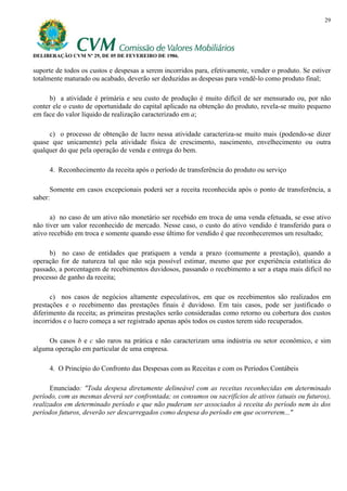 29




DELIBERAÇÃO CVM Nº 29, DE 05 DE FEVEREIRO DE 1986.

suporte de todos os custos e despesas a serem incorridos para, efetivamente, vender o produto. Se estiver
totalmente maturado ou acabado, deverão ser deduzidas as despesas para vendê-lo como produto final;

      b) a atividade é primária e seu custo de produção é muito difícil de ser mensurado ou, por não
conter ele o custo de oportunidade do capital aplicado na obtenção do produto, revela-se muito pequeno
em face do valor líquido de realização caracterizado em a;

     c) o processo de obtenção de lucro nessa atividade caracteriza-se muito mais (podendo-se dizer
quase que unicamente) pela atividade física de crescimento, nascimento, envelhecimento ou outra
qualquer do que pela operação de venda e entrega do bem.

     4. Reconhecimento da receita após o período de transferência do produto ou serviço

      Somente em casos excepcionais poderá ser a receita reconhecida após o ponto de transferência, a
saber:

      a) no caso de um ativo não monetário ser recebido em troca de uma venda efetuada, se esse ativo
não tiver um valor reconhecido de mercado. Nesse caso, o custo do ativo vendido é transferido para o
ativo recebido em troca e somente quando esse último for vendido é que reconheceremos um resultado;

     b) no caso de entidades que pratiquem a venda a prazo (comumente a prestação), quando a
operação for de natureza tal que não seja possível estimar, mesmo que por experiência estatística do
passado, a porcentagem de recebimentos duvidosos, passando o recebimento a ser a etapa mais difícil no
processo de ganho da receita;

      c) nos casos de negócios altamente especulativos, em que os recebimentos são realizados em
prestações e o recebimento das prestações finais é duvidoso. Em tais casos, pode ser justificado o
diferimento da receita; as primeiras prestações serão consideradas como retorno ou cobertura dos custos
incorridos e o lucro começa a ser registrado apenas após todos os custos terem sido recuperados.

     Os casos b e c são raros na prática e não caracterizam uma indústria ou setor econômico, e sim
alguma operação em particular de uma empresa.

     4. O Princípio do Confronto das Despesas com as Receitas e com os Períodos Contábeis

      Enunciado: "Toda despesa diretamente delineável com as receitas reconhecidas em determinado
período, com as mesmas deverá ser confrontada; os consumos ou sacrifícios de ativos (atuais ou futuros),
realizados em determinado período e que não puderam ser associados à receita do período nem às dos
períodos futuros, deverão ser descarregados como despesa do período em que ocorrerem..."
 