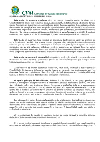 3




DELIBERAÇÃO CVM Nº 29, DE 05 DE FEVEREIRO DE 1986.

      Informação de natureza econômica deve ser sempre entendida dentro da visão que a
Contabilidade tem do que seja econômico e não, necessariamente, do tratamento que a Economia daria ao
mesmo fenômeno; em largos traços, podemos afirmar que os fluxos de receitas e despesas (demonstração
do resultado, por exemplo), bem como o capital e o patrimônio, em geral, são dimensões econômicas da
Contabilidade, ao passo que os fluxos de caixa, de capital de giro, por exemplo, caracterizam a dimensão
financeira. Não estamos, portanto, utilizando, neste trabalho, o termo financeiro no sentido de avaliado
em moeda, como a própria Lei das Sociedades por Ações e a tradição anglo-americana consagram.

      Informação de natureza física constitui um importante desdobramento dentro da evolução da
teoria dos sistemas contábeis, pois as mais recentes pesquisas sobre evolução de empreendimentos têm
revelado que um bom sistema de informação e avaliação não pode repousar apenas em valores
monetários, mas deverá incluir, na medida do possível, mensurações de natureza física tais como:
quantidades geradas de produtos ou de serviços, número de depositantes em estabelecimentos bancários, e
outras que possam permitir melhor inferência da evolução do empreendimento por parte do usuário.

      Informação de natureza de produtividade compreende a utilização mista de conceitos valorativos
(financeiros no sentido restrito) e quantitativos (físicos no sentido restrito) como, por exemplo: receita
bruta per capita, depósitos por clientes etc.

     As informações de natureza econômica e financeira, ainda assim, constituem o núcleo central da
Contabilidade. O sistema de informação, todavia, deveria ser capaz de, com mínimo custo, suprir as
dimensões físicas e de produtividade. Na evidenciação principal (demonstrações contábeis publicadas),
todavia, as dimensões físicas e de produtividade consideram-se acessórias.

      O objetivo principal da Contabilidade, portanto, é o de permitir, a cada grupo principal de
usuários, a avaliação da situação econômica e financeira da entidade, num sentido estático, bem como
fazer inferências sobre suas tendências futuras. Em ambas as avaliações, todavia, as demonstrações
contábeis constituirão elemento necessário, mas não suficiente. Sob o ponto de vista do usuário externo,
quanto mais a utilização das demonstrações contábeis se referir à exploração de tendências futuras, mais
tenderá a diminuir o grau de segurança das estimativas. Quanto mais a análise se detiver na constatação
do passado e do presente, mais acrescerá e avolumará a importância da demonstração contábil.

       Isto não quer dizer que as demonstrações contábeis não se adaptam às finalidades provisionais, mas
apenas que avaliar tendências pode implicar divisar ou admitir configurações econômicas, sociais e
institucionais novas, para o futuro, em que não se permite estimar com razoável acurácia os resultados das
operações, pois a previsão das próprias operações é insegura. A Contabilidade pode, sim, ajudar a
avaliação de tendências se:

      a) as conjunturas do passado se repetirem, mesmo que numa perspectiva monetária diferente
(inflação ou deflação, sem alteração profunda do mercado); ou

      b) o agente (usuário) conseguir transformar o modelo informativo contábil num modelo preditivo,
o que somente será possível dentro do esquema mental de conhecimento e da sensibilidade do previsor. O
 