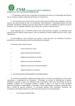 31




DELIBERAÇÃO CVM Nº 29, DE 05 DE FEVEREIRO DE 1986.

      1. É importante esclarecer que os princípios da realização da receita e de confrontação das despesas
são, em conjunto, também conhecidos por Regime de Competência.

      2. Há situações em que se têm valores, quer de receita, quer de despesa, que competem a exercício
anterior, mas que deixaram de nele ser considerados. Duas diferentes e extremadas posições têm sido
discutidas. Na primeira, defende-se que tais ajustes devem ser feitos ao resultado do exercício em que se
descobre o erro. Na segunda, defende-se que o ajuste deve ser feito à conta de reserva.

      Nossa legislação (Lei nº 6.404/76) preferiu uma versão próxima à primeira, só admitindo como
ajuste de exercício anterior aquele relativo a erro ou mudança de critério contábil que não se deva a fatos
subseqüentes.

      A atual tendência é de se evitarem esses ajustes a contas que não a do resultado do exercício,
preferindo-se sua discriminação dentro da demonstração do resultado.

     Os conceitos-chave deste item são:

                      custo como base de valor;

                      perda de potencial de benefícios;

                      padrão de mensuração (da moeda);

                      produtos ou serviços transferidos;

                      despesas associáveis às receitas do período;

                      despesas atribuíveis ao período.

     6. AS CONVENÇÕES (RESTRIÇÕES AOS PRINCÍPIOS)

      As restrições aos princípios (também conhecidas como convenções ou qualificações), como vimos,
representam o complemento dos Postulados e Princípios, no sentido de delimitar-lhes conceitos,
atribuições e direções a seguir e de sedimentar toda a experiência e bom senso da profissão no trato de
problemas contábeis. Se os princípios norteiam a direção a seguir e, às vezes, os vários caminhos
paralelos que podem ser empreendidos, as restrições, à luz de cada situação, nos darão as instruções finais
para a escolha do percurso definitivo. As convenções também serão enunciadas. Entretanto, tais
enunciações serão apenas indicativas e terão menor peso do que no caso dos princípios.

     1.        A Convenção da Objetividade
 