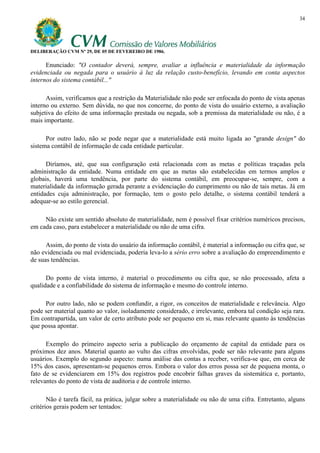 34




DELIBERAÇÃO CVM Nº 29, DE 05 DE FEVEREIRO DE 1986.

      Enunciado: "O contador deverá, sempre, avaliar a influência e materialidade da informação
evidenciada ou negada para o usuário à luz da relação custo-benefício, levando em conta aspectos
internos do sistema contábil..."

      Assim, verificamos que a restrição da Materialidade não pode ser enfocada do ponto de vista apenas
interno ou externo. Sem dúvida, no que nos concerne, do ponto de vista do usuário externo, a avaliação
subjetiva do efeito de uma informação prestada ou negada, sob a premissa da materialidade ou não, é a
mais importante.

      Por outro lado, não se pode negar que a materialidade está muito ligada ao "grande design" do
sistema contábil de informação de cada entidade particular.

      Diríamos, até, que sua configuração está relacionada com as metas e políticas traçadas pela
administração da entidade. Numa entidade em que as metas são estabelecidas em termos amplos e
globais, haverá uma tendência, por parte do sistema contábil, em preocupar-se, sempre, com a
materialidade da informação gerada perante a evidenciação do cumprimento ou não de tais metas. Já em
entidades cuja administração, por formação, tem o gosto pelo detalhe, o sistema contábil tenderá a
adequar-se ao estilo gerencial.

     Não existe um sentido absoluto de materialidade, nem é possível fixar critérios numéricos precisos,
em cada caso, para estabelecer a materialidade ou não de uma cifra.

      Assim, do ponto de vista do usuário da informação contábil, é material a informação ou cifra que, se
não evidenciada ou mal evidenciada, poderia leva-lo a sério erro sobre a avaliação do empreendimento e
de suas tendências.

      Do ponto de vista interno, é material o procedimento ou cifra que, se não processado, afeta a
qualidade e a confiabilidade do sistema de informação e mesmo do controle interno.

     Por outro lado, não se podem confundir, a rigor, os conceitos de materialidade e relevância. Algo
pode ser material quanto ao valor, isoladamente considerado, e irrelevante, embora tal condição seja rara.
Em contrapartida, um valor de certo atributo pode ser pequeno em si, mas relevante quanto às tendências
que possa apontar.

      Exemplo do primeiro aspecto seria a publicação do orçamento de capital da entidade para os
próximos dez anos. Material quanto ao vulto das cifras envolvidas, pode ser não relevante para alguns
usuários. Exemplo do segundo aspecto: numa análise das contas a receber, verifica-se que, em cerca de
15% dos casos, apresentam-se pequenos erros. Embora o valor dos erros possa ser de pequena monta, o
fato de se evidenciarem em 15% dos registros pode encobrir falhas graves da sistemática e, portanto,
relevantes do ponto de vista de auditoria e de controle interno.

       Não é tarefa fácil, na prática, julgar sobre a materialidade ou não de uma cifra. Entretanto, alguns
critérios gerais podem ser tentados:
 