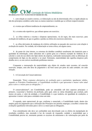 35




DELIBERAÇÃO CVM Nº 29, DE 05 DE FEVEREIRO DE 1986.

     1. com relação ao usuário externo, a evidenciação ou não de determinada cifra e a rígida adoção ou
não dos princípios contábeis serão mais ou menos materiais à medida que se refiram respectivamente:

     a) eventos que refletem tendências do empreendimento; ou

     b) a eventos não repetitivos, que afetam apenas um exercício;

      2. as cifras relativas a receitas e despesas operacionais, via de regra, são mais materiais, para
avaliação de tendência, do que os ganhos e perdas ou efeitos de exercícios anteriores;

      3. as cifras derivantes de mudanças de critérios utilizados no passado são materiais com relação à
avaliação do usuário. Na verdade, tal evidenciação se torna crítica, em alguns casos;

      4. do ponto de vista interno, os extremos de detalhes contábeis usualmente são imateriais para a
qualidade da informação, como subcontas até o quinto grau ou o famoso exemplo de Anthony de se
calcular o custo do uso diário dos lápis dentro da empresa, realizando mensurações entre as diferenças de
comprimento do lápis no dia anterior e no atual. Entretanto, materialidade não significa desprezo pelo
detalhe em si, se esse estiver encobrindo problemas maiores.

      Conquanto a mensuração da materialidade seja objeto de estudos mais recentes, tal conceito
reservará, sempre, uma alta dose de julgamento e de bom senso por parte de cada contador, em cada
situação.

     3. A Convenção do Conservadorismo

     Enunciado: "Entre conjuntos alternativos de avaliação para o patrimônio, igualmente válidos,
segundo os Princípios Fundamentais, a Contabilidade escolherá o que apresentar o menor valor atual
para o ativo e o maior para as obrigações..."

      O conservadorismo*, em Contabilidade, pode ser entendido sob dois aspectos principais: o
primeiro, vocacional e histórico da profissão, pelo qual, entre as várias disciplinas que avaliam, pelo
menos em parte, o valor da entidade, a Contabilidade é a que tenderia, em igualdade de condições, a
apresentar o menor valor para a entidade como um todo.

      O segundo, mais operacional, de que, conforme o enunciado, a Contabilidade tende, dentro dos
amplos graus de julgamento que a utilização dos Princípios nos permite empregar, a escolher a menor das
avaliações igualmente relevantes para o ativo e a maior para as obrigações.

      Esse entendimento não deve ser confundido nem desvirtuado com os efeitos da manipulação de
resultados contábeis, mas encarado à luz da vocação de resguardo, cuidado e neutralidade que a
Contabilidade precisa ter, mormente perante os excessos de entusiasmo e de valorizações por parte da
 