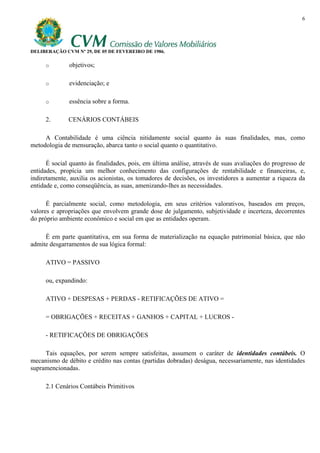 6




DELIBERAÇÃO CVM Nº 29, DE 05 DE FEVEREIRO DE 1986.

     o        objetivos;

     o        evidenciação; e

     o        essência sobre a forma.

     2.       CENÁRIOS CONTÁBEIS

     A Contabilidade é uma ciência nitidamente social quanto às suas finalidades, mas, como
metodologia de mensuração, abarca tanto o social quanto o quantitativo.

      É social quanto às finalidades, pois, em última análise, através de suas avaliações do progresso de
entidades, propícia um melhor conhecimento das configurações de rentabilidade e financeiras, e,
indiretamente, auxilia os acionistas, os tomadores de decisões, os investidores a aumentar a riqueza da
entidade e, como conseqüência, as suas, amenizando-lhes as necessidades.

      É parcialmente social, como metodologia, em seus critérios valorativos, baseados em preços,
valores e apropriações que envolvem grande dose de julgamento, subjetividade e incerteza, decorrentes
do próprio ambiente econômico e social em que as entidades operam.

     É em parte quantitativa, em sua forma de materialização na equação patrimonial básica, que não
admite desgarramentos de sua lógica formal:

     ATIVO = PASSIVO

     ou, expandindo:

     ATIVO + DESPESAS + PERDAS - RETIFICAÇÕES DE ATIVO =

     = OBRIGAÇÕES + RECEITAS + GANHOS + CAPITAL + LUCROS -

     - RETIFICAÇÕES DE OBRIGAÇÕES

     Tais equações, por serem sempre satisfeitas, assumem o caráter de identidades contábeis. O
mecanismo de débito e crédito nas contas (partidas dobradas) deságua, necessariamente, nas identidades
supramencionadas.

     2.1 Cenários Contábeis Primitivos
 