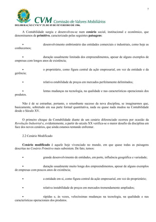7




DELIBERAÇÃO CVM Nº 29, DE 05 DE FEVEREIRO DE 1986.

     A Contabilidade surgiu e desenvolveu-se num cenário social, institucional e econômico, que
denominamos de primitivo, caracterizado pelas seguintes paisagens:

                      desenvolvimento embrionário das entidades comerciais e industriais, como hoje as
conhecemos;

                    duração usualmente limitada dos empreendimentos, apesar de alguns exemplos de
empresas com longos anos de existência;

                      o proprietário, como figura central da ação empresarial, em vez da entidade e da
gerência;

                      relativa estabilidade de preços em mercados perfeitamente delimitados;

                      lentas mudanças na tecnologia, na qualidade e nas características operacionais dos
produtos.

      Não é de se estranhar, portanto, o retumbante sucesso da nova disciplina, se imaginarmos que,
basicamente, sobretudo em sua parte formal quantitativa, nada ou quase nada mudou na Contabilidade
desde o Século XV.

      O primeiro choque da Contabilidade diante de um cenário diferenciado ocorreu por ocasião da
Revolução Industrial e, evidentemente, a partir do século XX verifica-se o maior desafio da disciplina em
face dos novos cenários, que ainda estamos tentando enfrentar.

     2.2 Cenário Modificado

      Cenário modificado é aquele hoje vivenciado no mundo, em que quase todas as paisagens
descritas no Cenário Primitivo mais subsistem. De fato, temos:

                      grande desenvolvimento de entidades, em porte, influência geográfica e variedade;

                    duração usualmente muito longa dos empreendimentos, apesar de alguns exemplos
de empresas com poucos anos de existência;

                      a entidade em si, como figura central da ação empresarial, em vez do proprietário;

                      relativa instabilidade de preços em mercados tremendamente ampliados;

                       rápidas e, às vezes, velocíssimas mudanças na tecnologia, na qualidade e nas
características operacionais dos produtos.
 