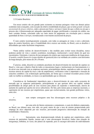 8




DELIBERAÇÃO CVM Nº 29, DE 05 DE FEVEREIRO DE 1986.

      2.3 Cenário Brasileiro

      Em nosso cenário são em grande parte existentes as mesmas paisagens vistas nos demais países
ocidentais mais avançados, com exceção da relativa instabilidade de preços, que se torna grande variação
ascensional de preços relativos, onde a procura por bens e serviços é maior do que a oferta ou em que a
procura não é dimensionada por adequada capacidade de pagar, proliferando a extensão de crédito, nas
mais variadas formas, colocando cada vez mais meios de pagamento em circulação para a mesma
quantidade de bens e serviços, recrudescendo o movimento ascensional de preços.

      É num cenário tecnologicamente avançado, com todas as paisagens já vistas e com a adicional,
típica do cenário brasileiro, que a Contabilidade deve exercer sua missão, no Brasil, com os desafios e
dificuldades que todos facilmente imaginamos.

      Numa análise realista do desenvolvimento e das medidas para evoluir nossa disciplina, nunca
podemos perder de vista o cenário econômico, tecnológico, institucional e social dentro do qual nos
encontramos. Entretanto, é preciso divisar paisagens do cenário que expressam tendências de longo prazo.
O modelo contábil financeiro (como distinto do gerencial) deve ser moldado em cenários com horizontes
de longa duração, pelo menos de 20 a 30 anos.

      É preciso, ainda, discernir as condições peculiares do desenvolvimento do mercado de capitais no
Brasil e, visto que o objetivo final de todos os mecanismos legais e institucionais em funcionamento é o
de ativar esse mercado com as empresas nacionais, principalmente abertas, suprindo-se cada vez mais de
recursos através de capital de risco e não de empréstimos, verificamos como é importante a inserção de
conceitos contábeis e de evidenciação aperfeiçoados, de forma que o eventual investidor possa avaliar
cada vez melhor as entidades, os riscos e as oportunidades que se oferecem.

      Considera-se de fundamental importância para o desenvolvimento de uma sadia economia de
mercado que as empresas participantes, principalmente as que queiram abrir seu capital, tenham
possibilidades de dirigir parte de seus recursos para planos de expansão e modernização, através de
aumento de capital por aportes de novos subscritores. De fato, pelo menos para as empresas nacionais, o
suprimento de tais recursos por empréstimos, quase que exclusivamente, tem gerado problemas vários,
entre eles:

                      nem sempre conseguem uma boa alavancagem entre recursos próprios e de
terceiros;

                       por uma série de fatores estruturais e conjunturais, o custo do dinheiro emprestado,
no Brasil, nos últimos anos, tem sido, em geral, maior do que a taxa de retorno proporcionada pelo
emprego do ativo adquirido por tais recursos, provocando progressiva deterioração da situação de
rentabilidade e financeira;

                      basicamente, uma desproporcionada infusão de capitais por empréstimos, sobre
recursos de patrimônio líquido, mesmo que a uma alavancagem favorável, traduz uma situação de
insegurança, inibidora, às vezes, dos planos de expansão, pois os encargos derivantes do endividamento
 