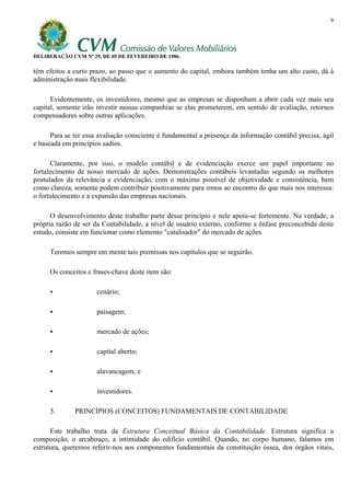 9




DELIBERAÇÃO CVM Nº 29, DE 05 DE FEVEREIRO DE 1986.

têm efeitos a curto prazo, ao passo que o aumento do capital, embora também tenha um alto custo, dá à
administração mais flexibilidade.

      Evidentemente, os investidores, mesmo que as empresas se disponham a abrir cada vez mais seu
capital, somente irão investir nessas companhias se elas prometerem, em sentido de avaliação, retornos
compensadores sobre outras aplicações.

      Para se ter essa avaliação consciente é fundamental a presença da informação contábil precisa, ágil
e baseada em princípios sadios.

      Claramente, por isso, o modelo contábil e de evidenciação exerce um papel importante no
fortalecimento de nosso mercado de ações. Demonstrações contábeis levantadas segundo os melhores
postulados da relevância e evidenciação, com o máximo possível de objetividade e consistência, bem
como clareza, somente podem contribuir positivamente para irmos ao encontro do que mais nos interessa:
o fortalecimento e a expansão das empresas nacionais.

      O desenvolvimento deste trabalho parte desse princípio e nele apoia-se fortemente. Na verdade, a
própria razão de ser da Contabilidade, a nível de usuário externo, conforme a ênfase preconcebida deste
estudo, consiste em funcionar como elemento "catalisador" do mercado de ações.

     Teremos sempre em mente tais premissas nos capítulos que se seguirão.

     Os conceitos e frases-chave deste item são:

                      cenário;

                      paisagem;

                      mercado de ações;

                      capital aberto;

                      alavancagem; e

                      investidores.

     3.       PRINCÍPIOS (CONCEITOS) FUNDAMENTAIS DE CONTABILIDADE

      Este trabalho trata da Estrutura Conceitual Básica da Contabilidade. Estrutura significa a
composição, o arcabouço, a intimidade do edifício contábil. Quando, no corpo humano, falamos em
estrutura, queremos referir-nos aos componentes fundamentais da constituição óssea, dos órgãos vitais,
 