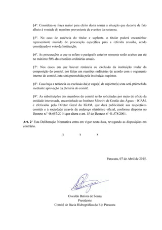 §4°. Considera-se força maior para efeito desta norma a situação que decorre de fato
alheio à vontade do membro proveniente de eventos da natureza.
§5°. No caso de ausência do titular e suplente, o titular poderá encaminhar
representante munido de procuração específica para a referida reunião, sendo
considerado o voto da Instituição.
§6º. As procurações a que se refere o parágrafo anterior somente serão aceitas em até
no máximo 50% das reuniões ordinárias anuais.
§7°. Nos casos em que houver renúncia ou exclusão da instituição titular da
composição do comitê, por faltas em reuniões ordinárias de acordo com o regimento
interno do comitê, esta será preenchida pela instituição suplente.
§8°. Caso haja a renúncia ou exclusão da(s) vaga(s) de suplente(s) esta será preenchida
mediante aprovação da plenária do comitê.
§9°. As substituições dos membros do comitê serão solicitadas por meio de ofício da
entidade interessada, encaminhado ao Instituto Mineiro de Gestão das Águas – IGAM,
e efetivadas pelo Diretor Geral do IGAM, que dará publicidade aos respectivos
comitês e à sociedade através de endereço eletrônico oficial, conforme disposto no
Decreto n.º 46.657/2014 que altera o art. 15 do Decreto nº 41.578/2001.
Art. 2º Esta Deliberação Normativa entra em vigor nesta data, revogando as disposições em
contrário.
.x x x
Paracatu, 07 de Abril de 2015.
Osvaldo Batista de Souza
Presidente
Comitê de Bacia Hidrográfica do Rio Paracatu
 