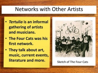 Sketch of The Four Cats
• Tertulia is an informal
gathering of artists
and musicians.
• The Four Cats was his
first network.
• They talk about art,
music, current events,
literature and more.
Networks with Other Artists
 