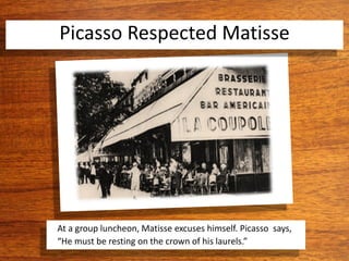 Picasso Respected Matisse
At a group luncheon, Matisse excuses himself. Picasso says,
“He must be resting on the crown of his laurels.”
 