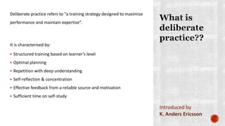 Deliberate practice refers to “a training strategy designed to maximise
performance and maintain expertise”.
It is characterised by:
 Structured training based on learner’s level
 Optimal planning
 Repetition with deep understanding
 Self-reflection & concentration
 Effective feedback from a reliable source and motivation
 Sufficient time on self-study
Introduced by
K. Anders Ericsson
 