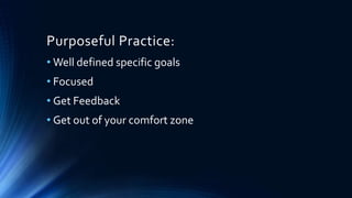Purposeful Practice:
• Well defined specific goals
• Focused
• Get Feedback
• Get out of your comfort zone
 