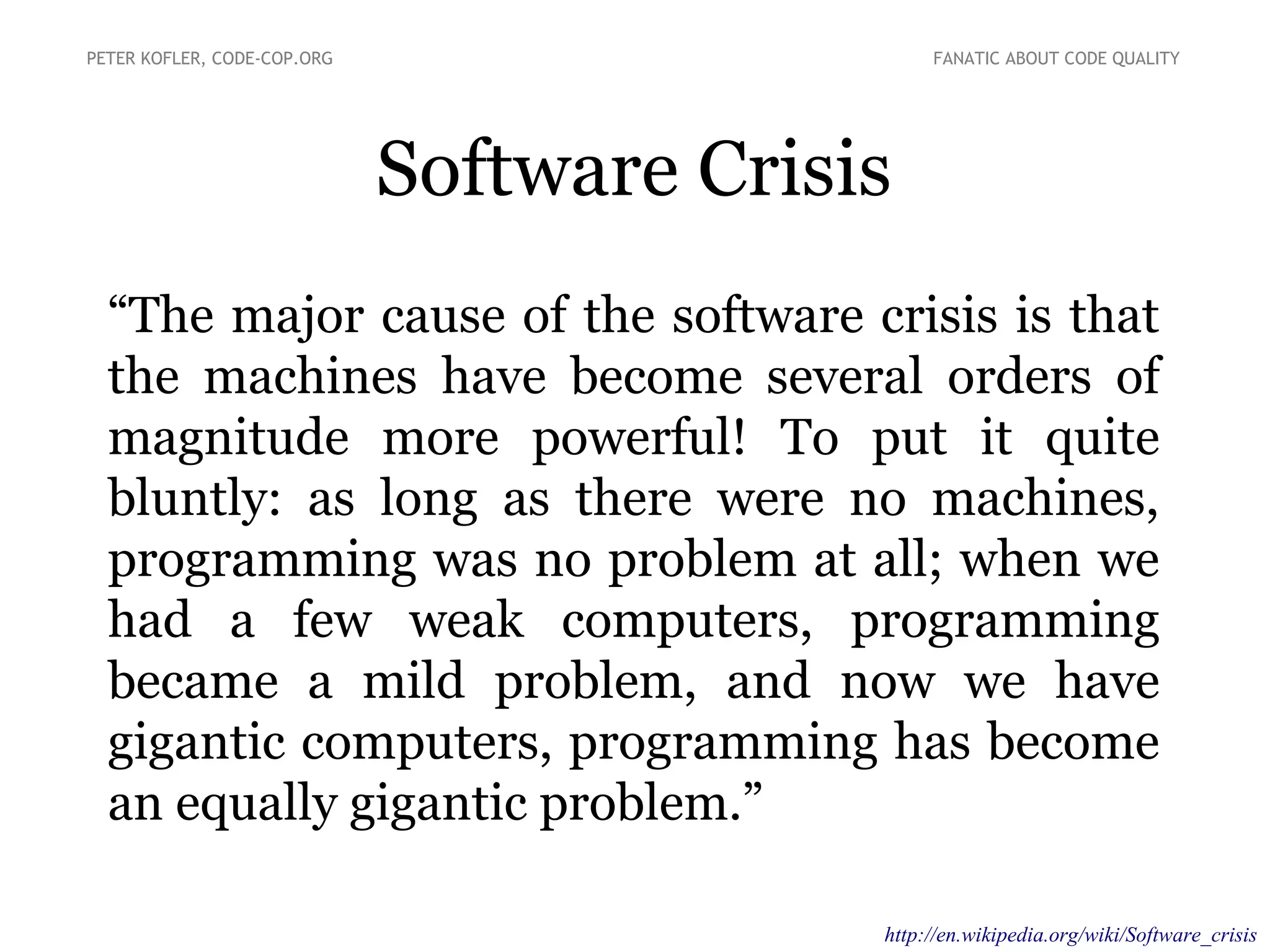 “The major cause of the software crisis is that
the machines have become several orders of
magnitude more powerful! To put it quite
bluntly: as long as there were no machines,
programming was no problem at all; when we
had a few weak computers, programming
became a mild problem, and now we have
gigantic computers, programming has become
an equally gigantic problem.”
Software Crisis
PETER KOFLER, CODE-COP.ORG FANATIC ABOUT CODE QUALITY
http://en.wikipedia.org/wiki/Software_crisis
 