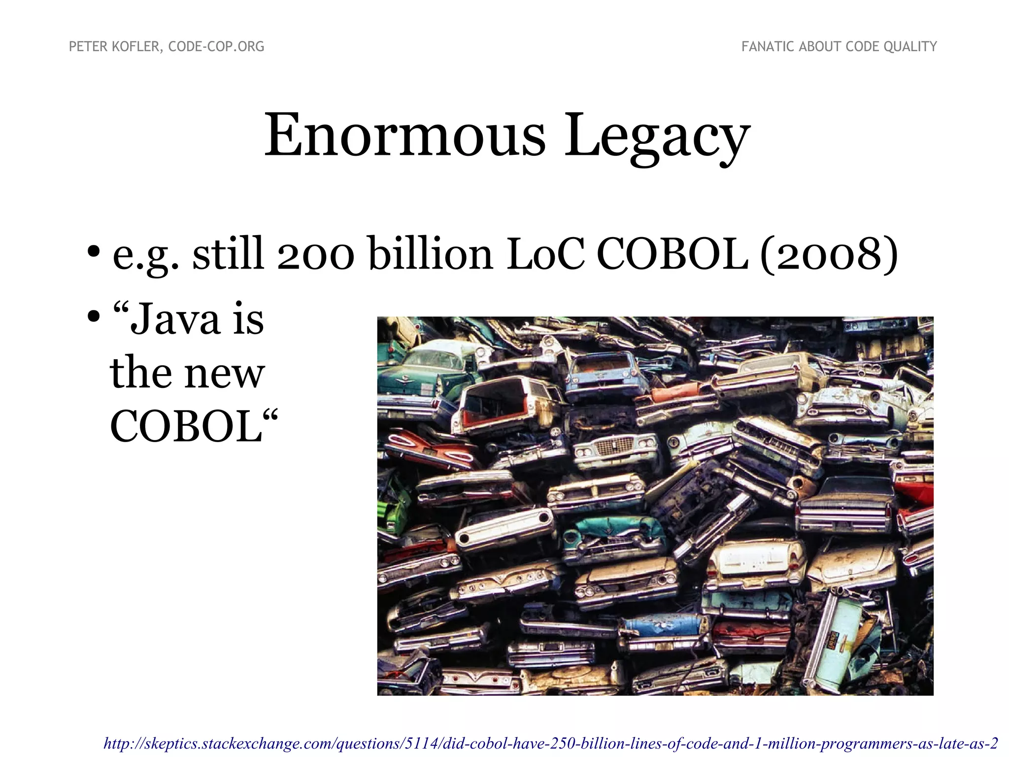 Enormous Legacy
PETER KOFLER, CODE-COP.ORG FANATIC ABOUT CODE QUALITY
●
e.g. still 200 billion LoC COBOL (2008)
●
“Java is
the new
COBOL“
http://skeptics.stackexchange.com/questions/5114/did-cobol-have-250-billion-lines-of-code-and-1-million-programmers-as-late-as-2
 