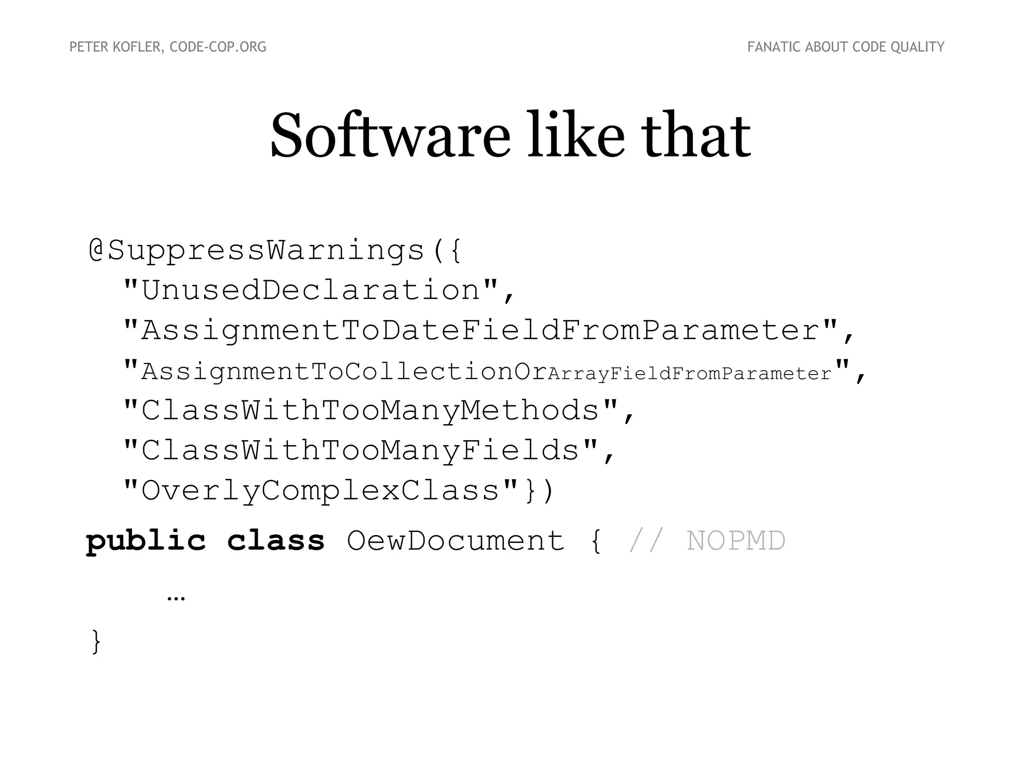 Software like that
PETER KOFLER, CODE-COP.ORG FANATIC ABOUT CODE QUALITY
@SuppressWarnings({
"UnusedDeclaration",
"AssignmentToDateFieldFromParameter",
"AssignmentToCollectionOrArrayFieldFromParameter",
"ClassWithTooManyMethods",
"ClassWithTooManyFields",
"OverlyComplexClass"})
public class OewDocument { // NOPMD
…
}
 