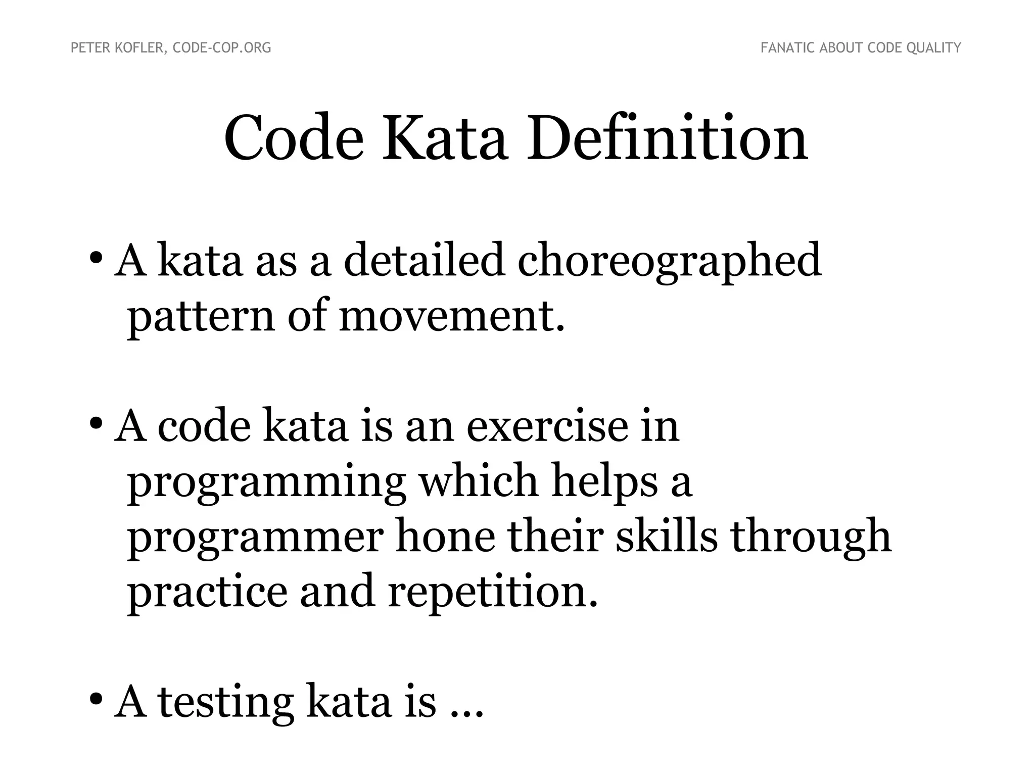 Code Kata Definition
●
A kata as a detailed choreographed
pattern of movement.
●
A code kata is an exercise in
programming which helps a
programmer hone their skills through
practice and repetition.
●
A testing kata is ...
PETER KOFLER, CODE-COP.ORG FANATIC ABOUT CODE QUALITY
 