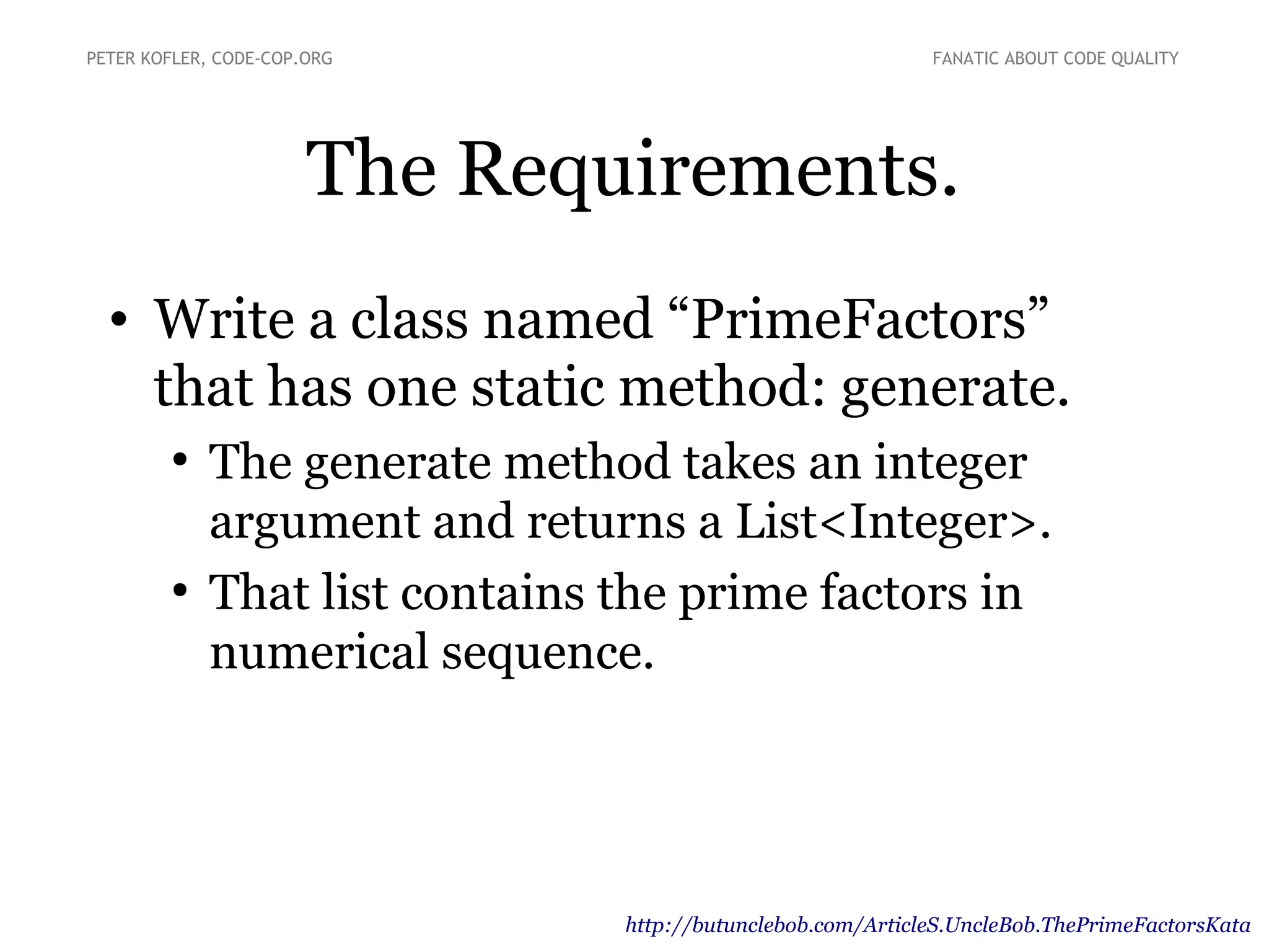 The Requirements.
• Write a class named “PrimeFactors”
that has one static method: generate.
●
The generate method takes an integer
argument and returns a List<Integer>.
●
That list contains the prime factors in
numerical sequence.
PETER KOFLER, CODE-COP.ORG FANATIC ABOUT CODE QUALITY
http://butunclebob.com/ArticleS.UncleBob.ThePrimeFactorsKata
 