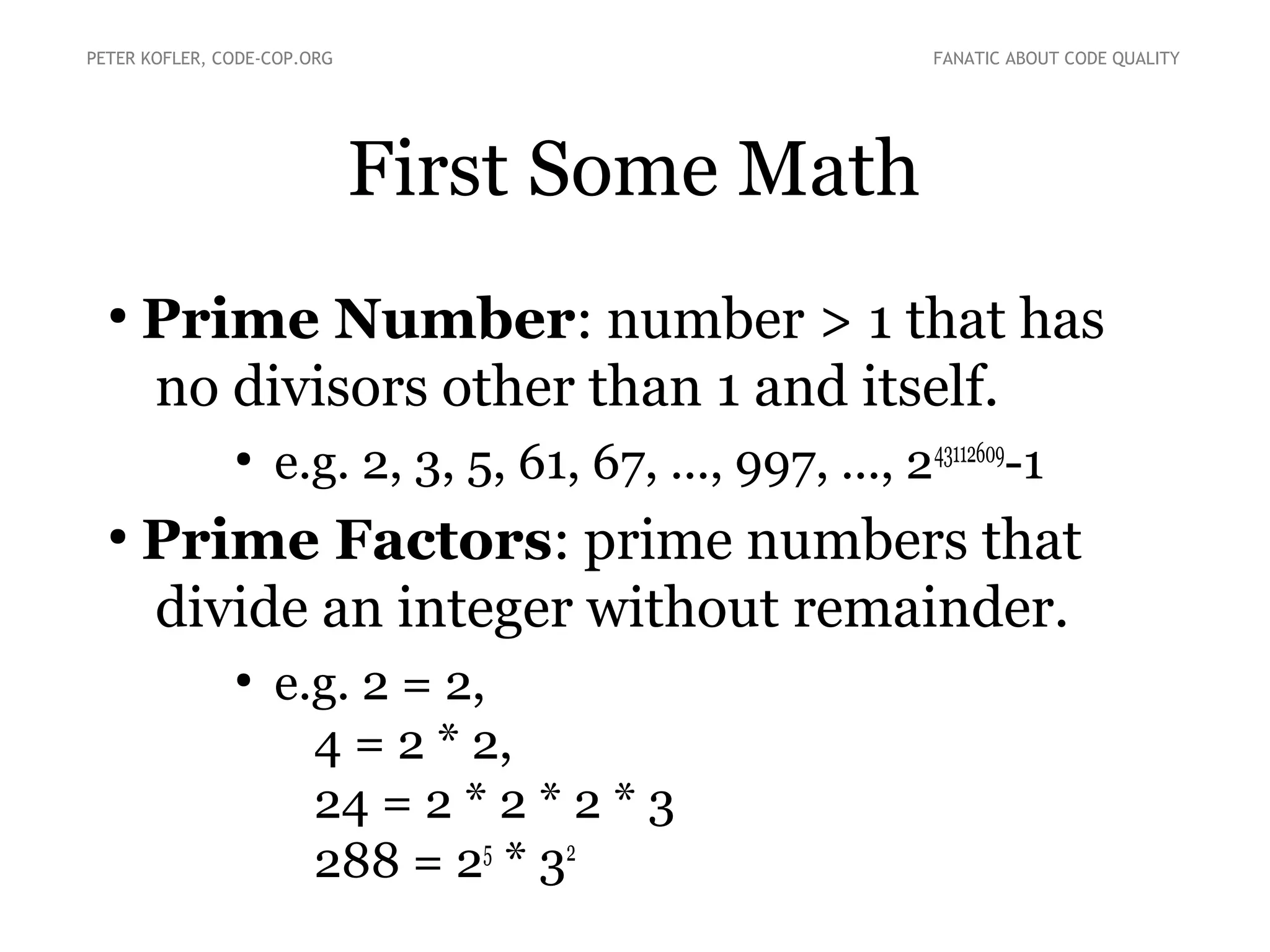 First Some Math
●
Prime Number: number > 1 that has
no divisors other than 1 and itself.
●
e.g. 2, 3, 5, 61, 67, ..., 997, ..., 243112609
-1
●
Prime Factors: prime numbers that
divide an integer without remainder.
●
e.g. 2 = 2,
4 = 2 * 2,
24 = 2 * 2 * 2 * 3
288 = 25
* 32
PETER KOFLER, CODE-COP.ORG FANATIC ABOUT CODE QUALITY
 