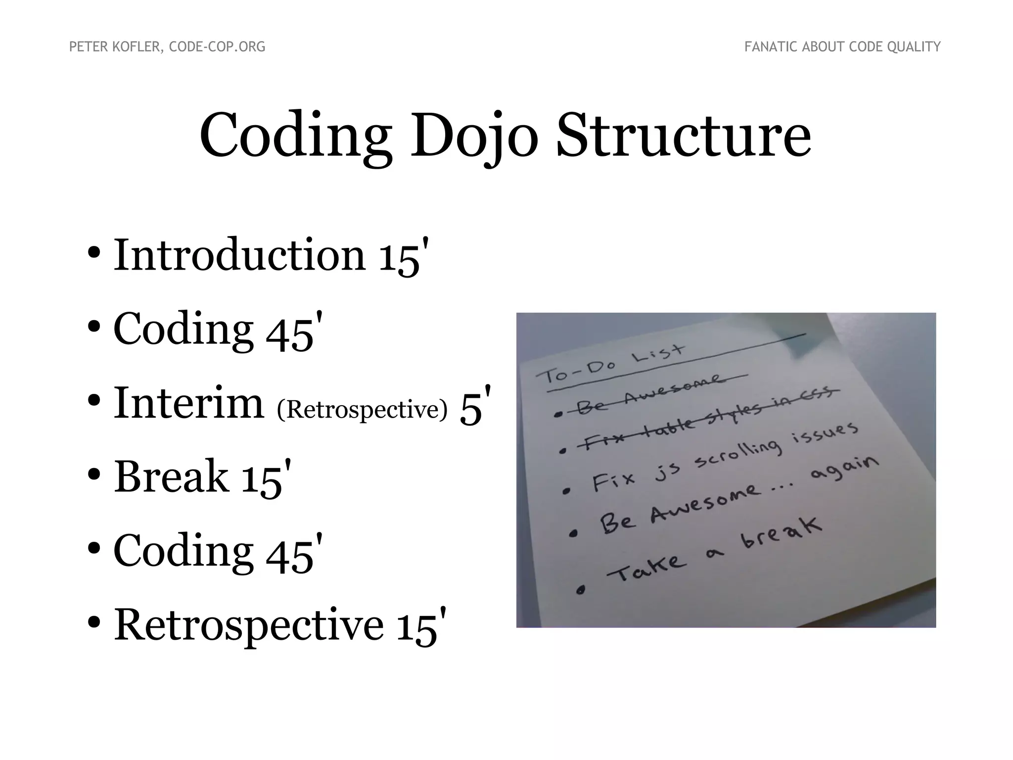 Coding Dojo Structure
●
Introduction 15'
●
Coding 45'
●
Interim (Retrospective) 5'
●
Break 15'
●
Coding 45'
●
Retrospective 15'
PETER KOFLER, CODE-COP.ORG FANATIC ABOUT CODE QUALITY
 
