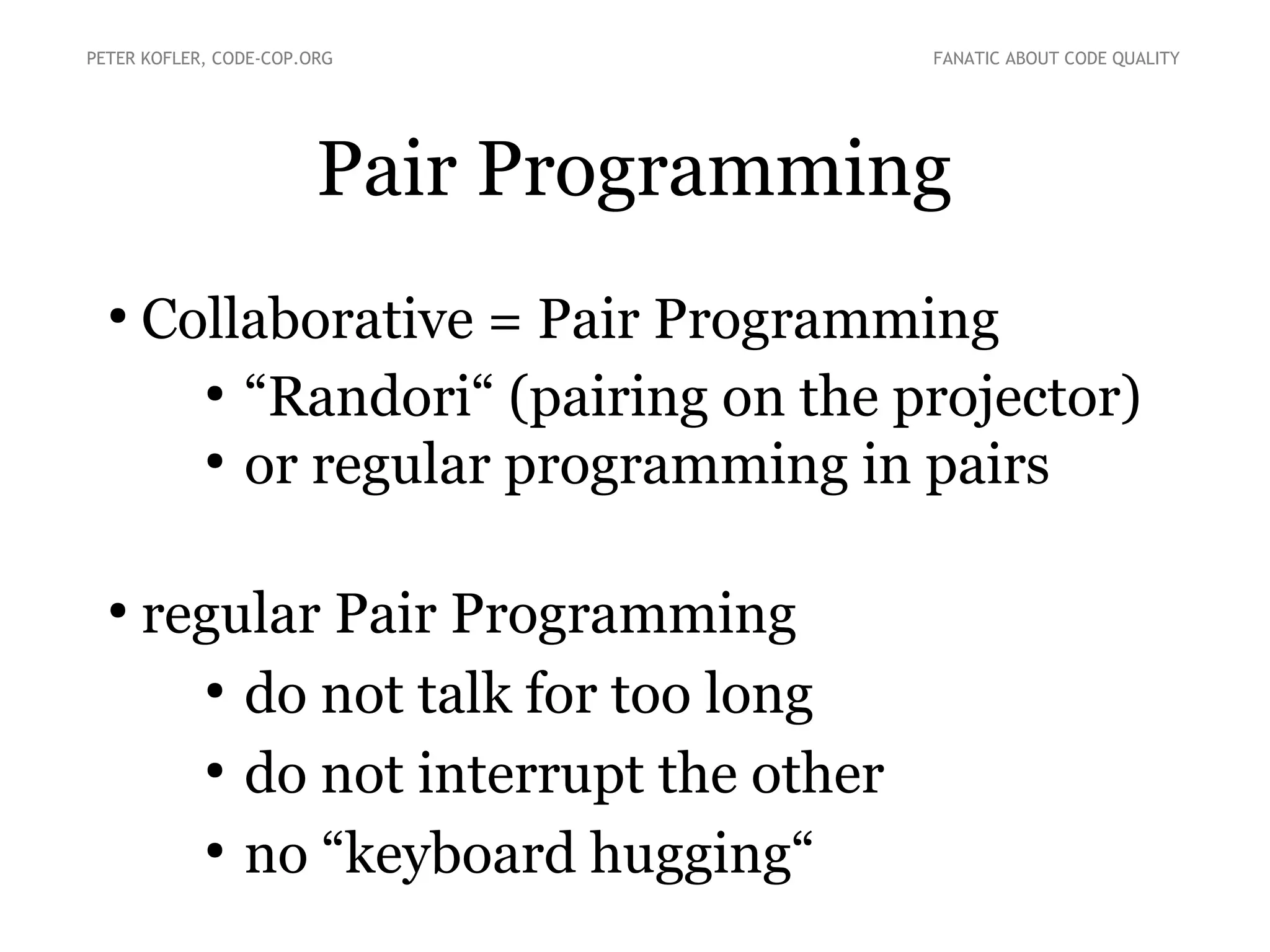 Pair Programming
●
Collaborative = Pair Programming
●
“Randori“ (pairing on the projector)
●
or regular programming in pairs
●
regular Pair Programming
●
do not talk for too long
●
do not interrupt the other
●
no “keyboard hugging“
PETER KOFLER, CODE-COP.ORG FANATIC ABOUT CODE QUALITY
 