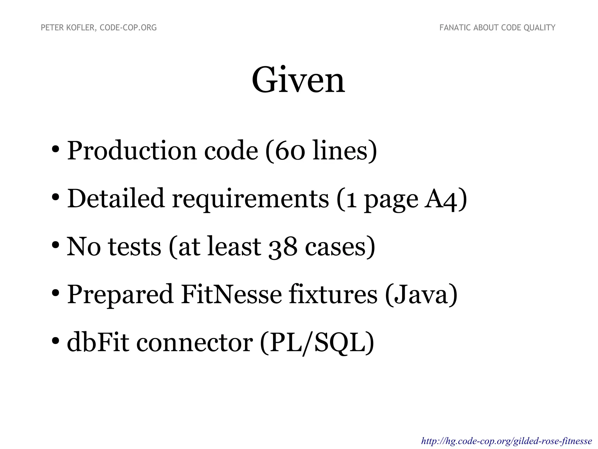 Given
●
Production code (60 lines)
●
Detailed requirements (1 page A4)
●
No tests (at least 38 cases)
●
Prepared FitNesse fixtures (Java)
●
dbFit connector (PL/SQL)
PETER KOFLER, CODE-COP.ORG FANATIC ABOUT CODE QUALITY
https://bitbucket.org/pkofler/gilded-rose-fitnesse
 