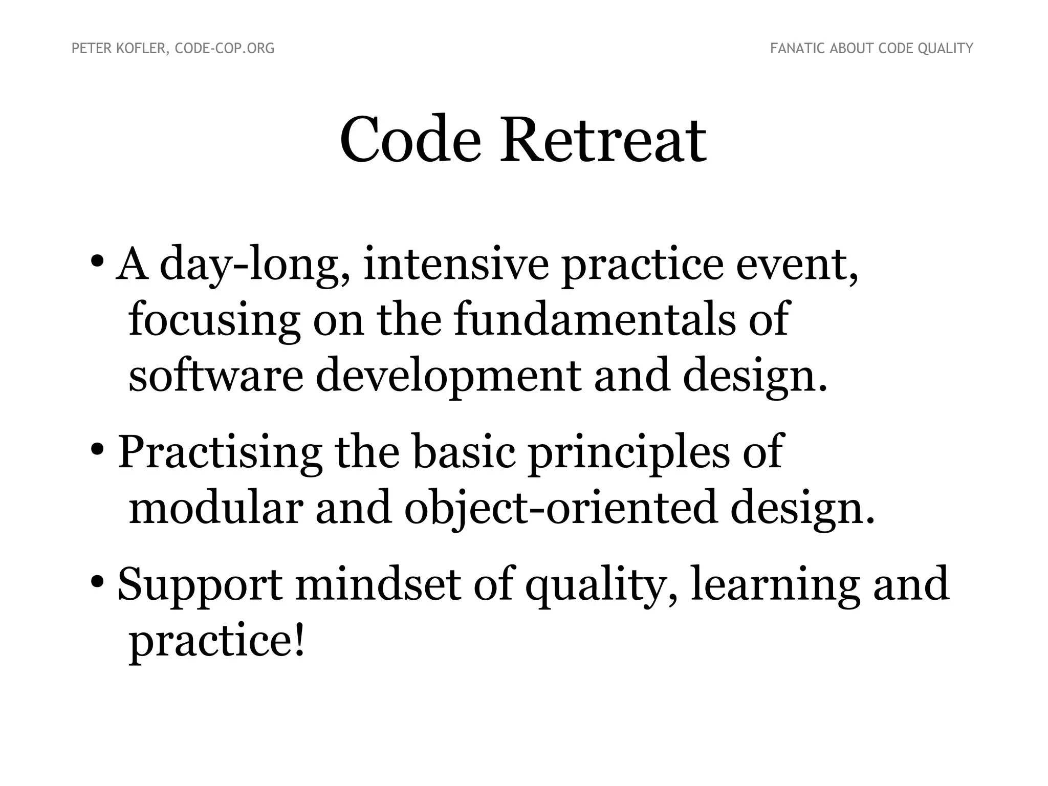 Code Retreat
●
A day-long, intensive practice event,
focusing on the fundamentals of
software development and design.
●
Practising the basic principles of
modular and object-oriented design.
●
Support mindset of quality, learning and
practice!
PETER KOFLER, CODE-COP.ORG FANATIC ABOUT CODE QUALITY
 