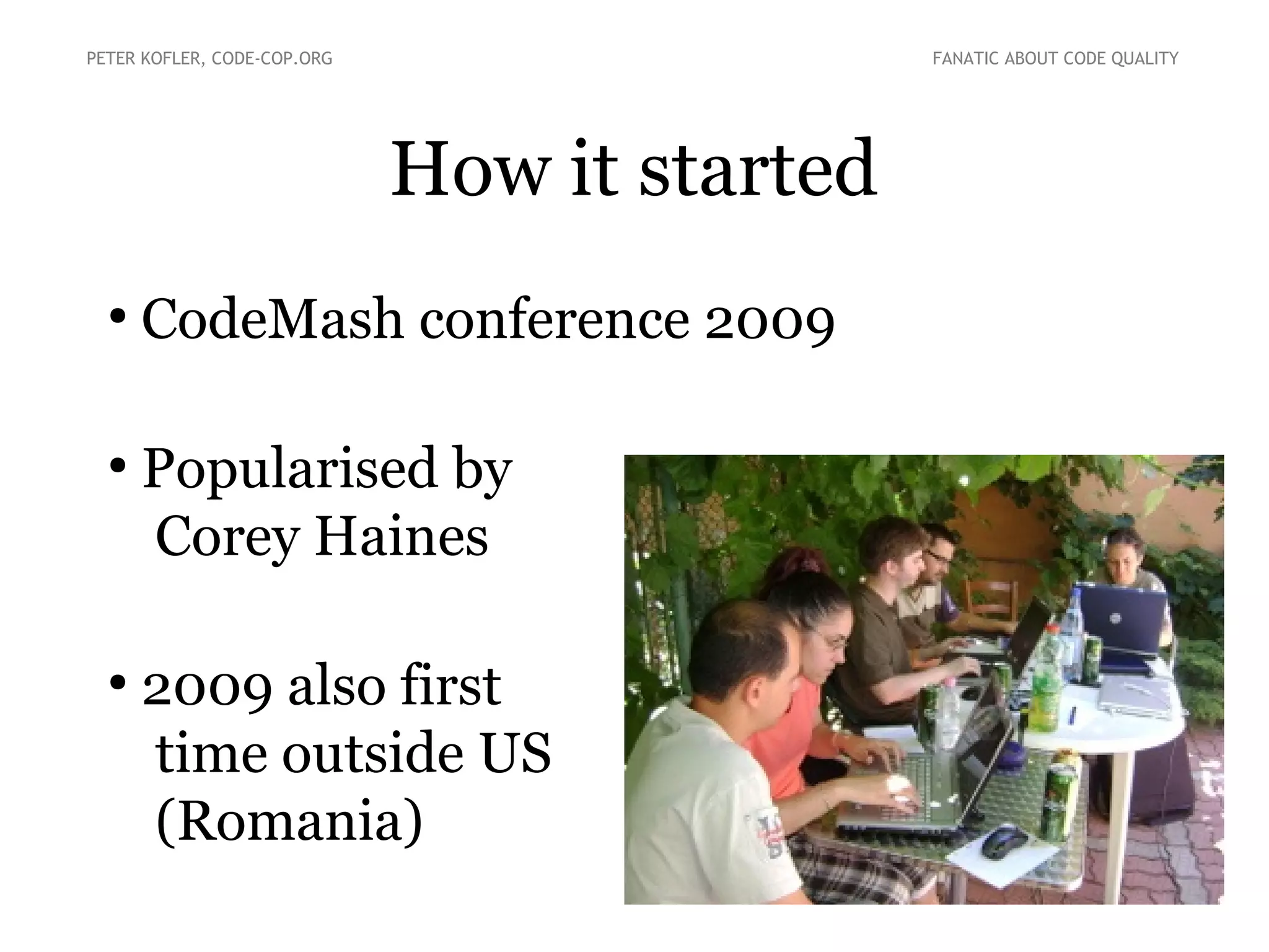 How it started
●
CodeMash conference 2009
●
Popularised by
Corey Haines
●
2009 also first
time outside US
(Romania)
PETER KOFLER, CODE-COP.ORG FANATIC ABOUT CODE QUALITY
 