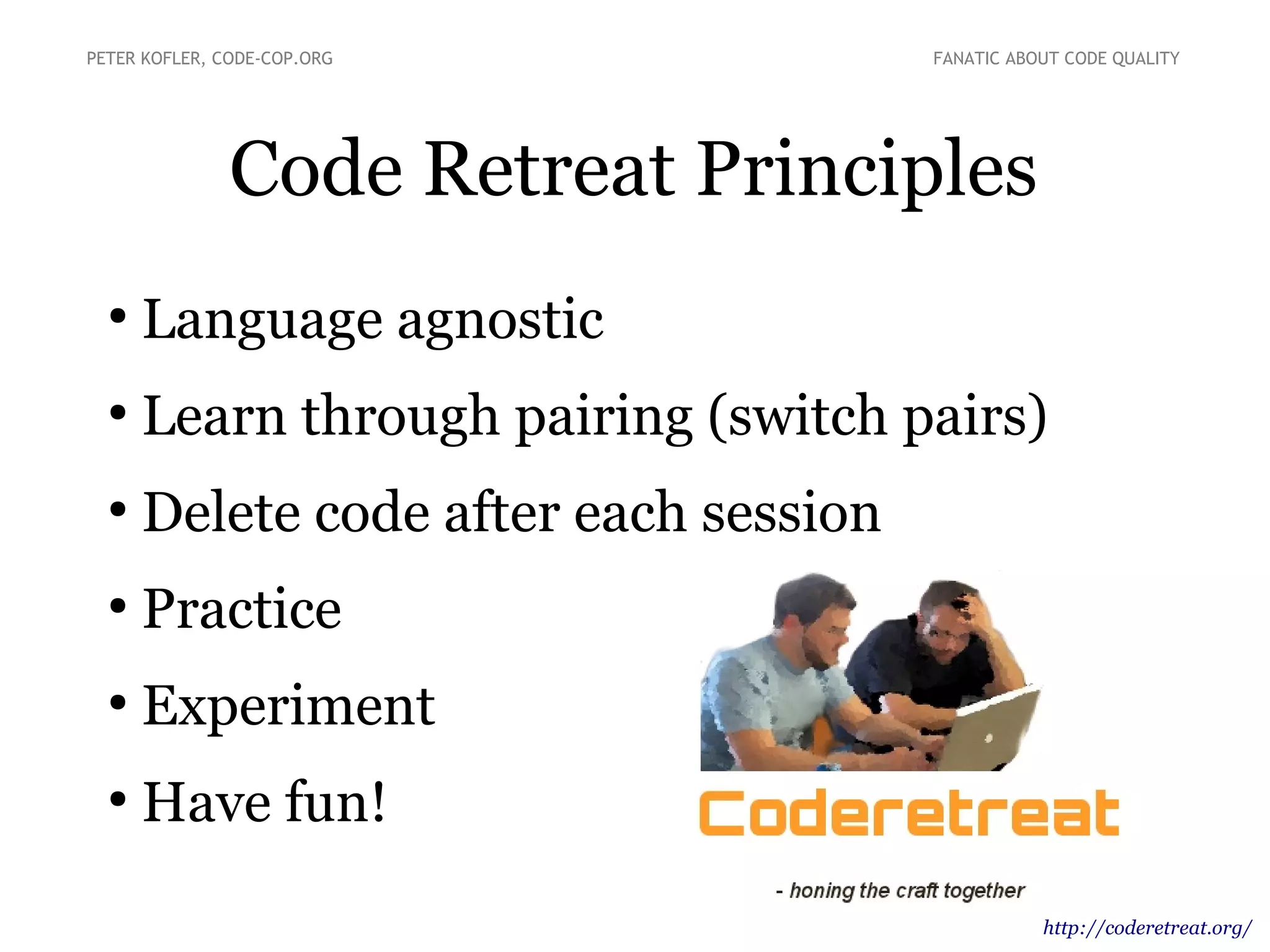 Code Retreat Principles
●
Language agnostic
●
Learn through pairing (switch pairs)
●
Delete code after each session
●
Practice
●
Experiment
●
Have fun!
PETER KOFLER, CODE-COP.ORG FANATIC ABOUT CODE QUALITY
http://coderetreat.org/
 