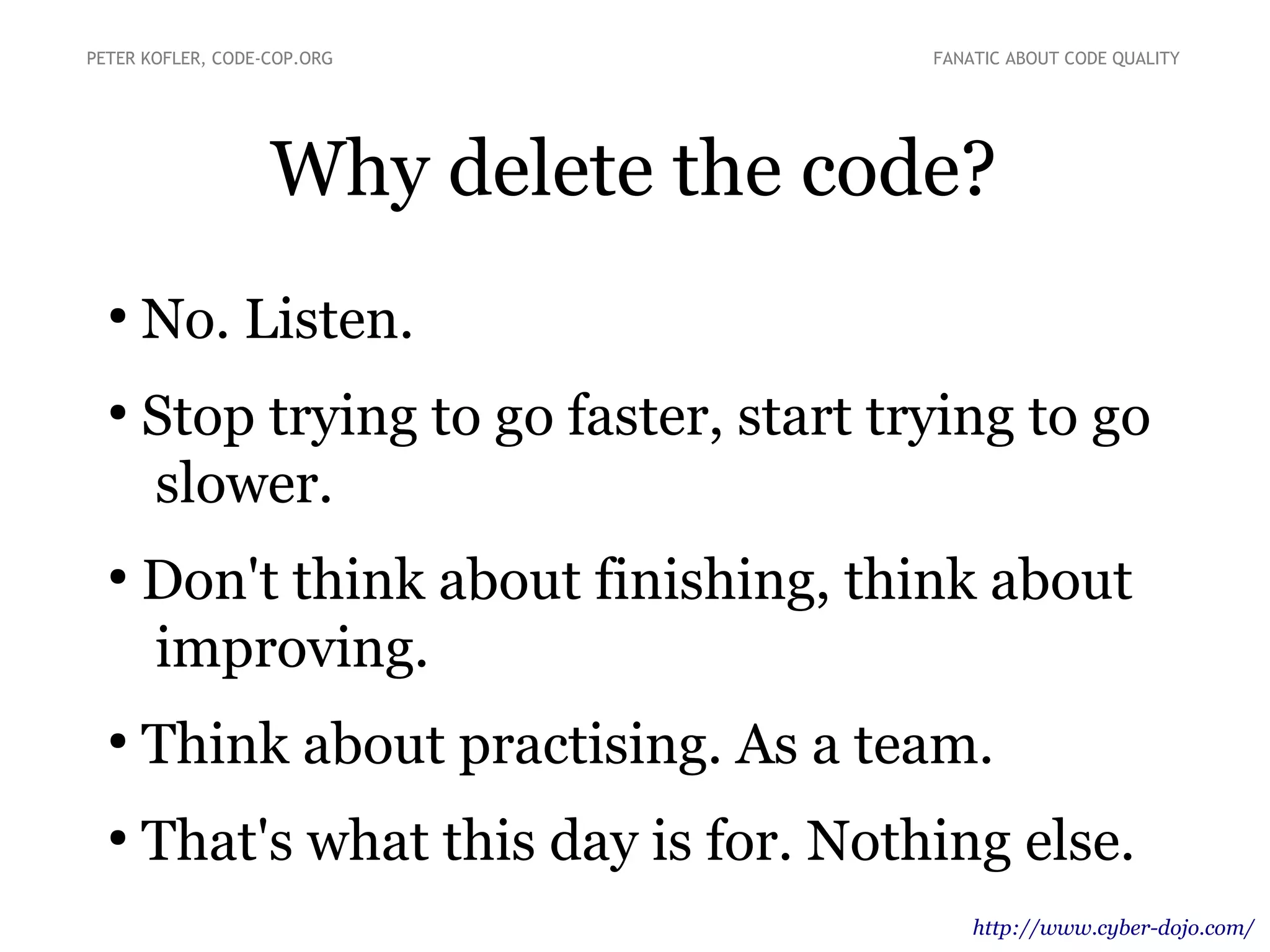 Why delete the code?
●
No. Listen.
●
Stop trying to go faster, start trying to go
slower.
●
Don't think about finishing, think about
improving.
●
Think about practising. As a team.
●
That's what this day is for. Nothing else.
http://www.cyber-dojo.com/
PETER KOFLER, CODE-COP.ORG FANATIC ABOUT CODE QUALITY
 