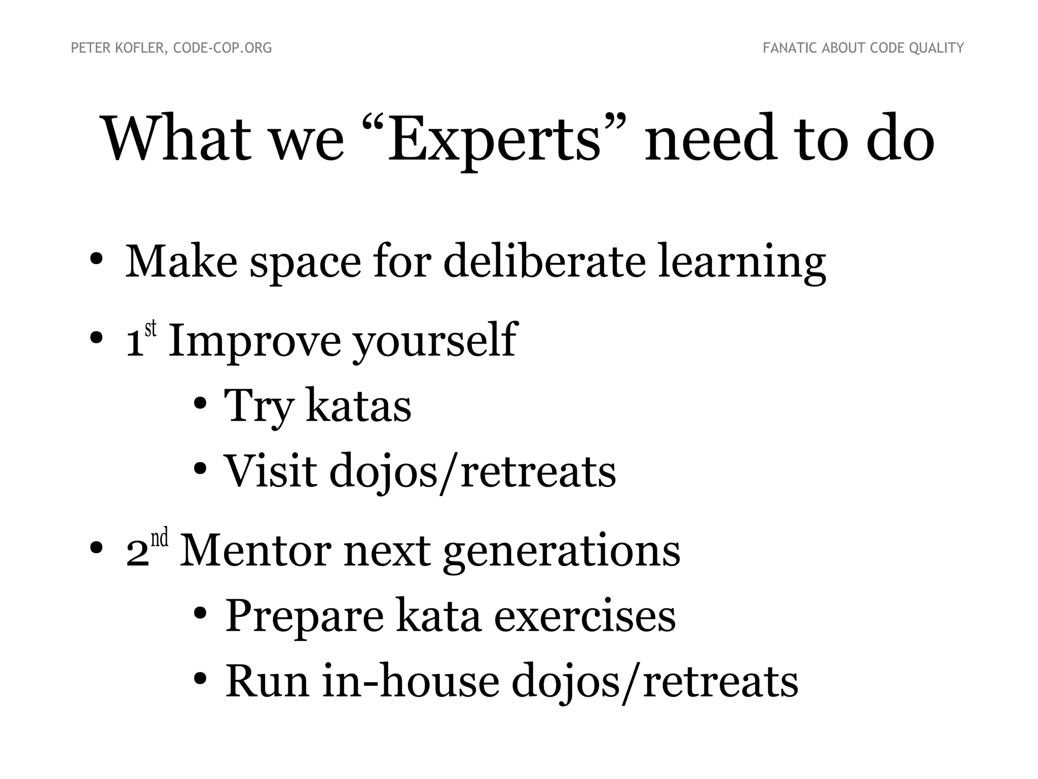 What we “Experts” need to do
●
Make space for deliberate learning
●
1st
Improve yourself
●
Try katas
●
Visit dojos/retreats
●
2nd
Mentor next generations
●
Prepare kata exercises
●
Run in-house dojos/retreats
PETER KOFLER, CODE-COP.ORG FANATIC ABOUT CODE QUALITY
 
