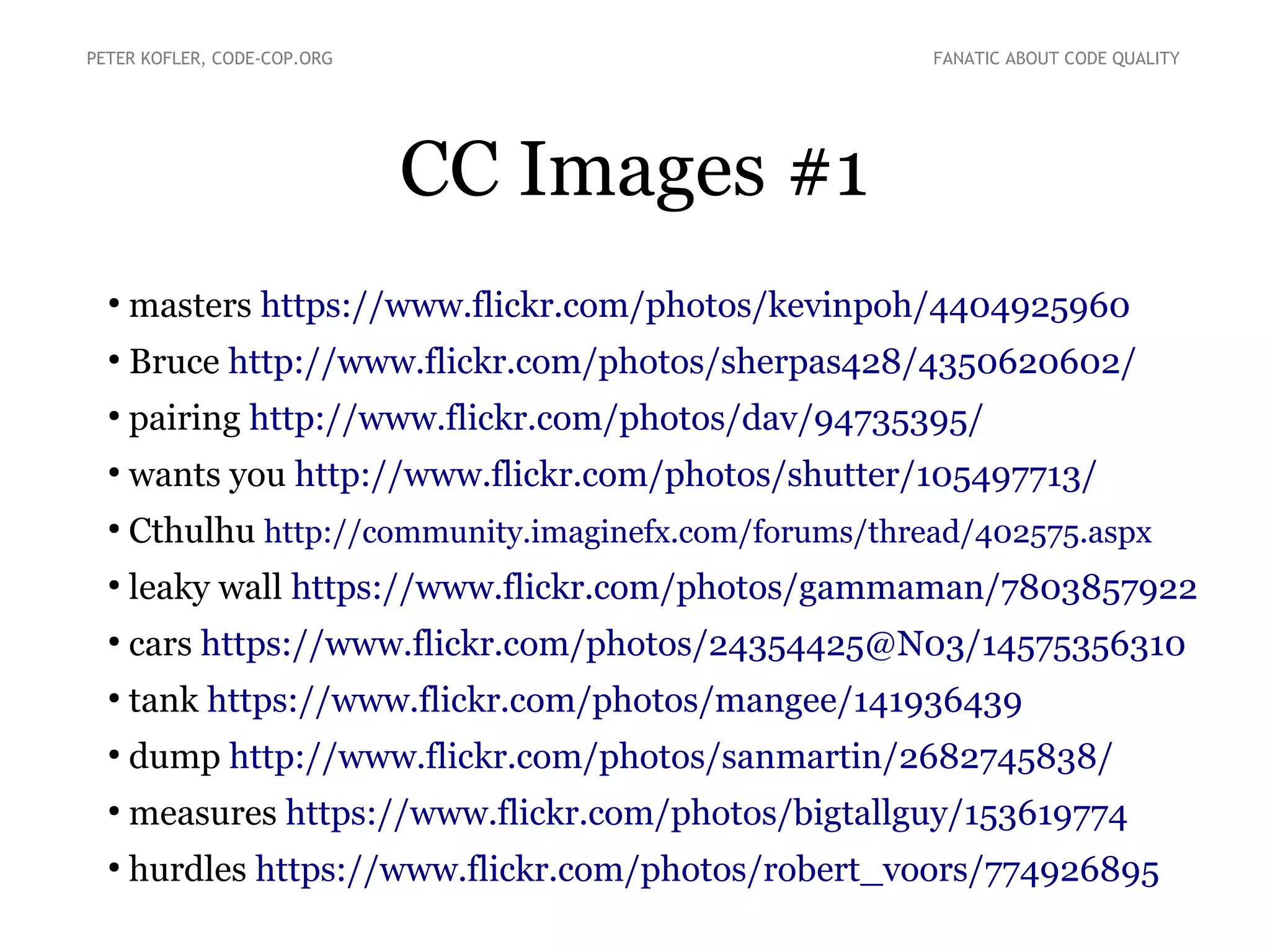 CC Images #1
●
masters https://www.flickr.com/photos/kevinpoh/4404925960
●
Bruce http://www.flickr.com/photos/sherpas428/4350620602/
●
pairing http://www.flickr.com/photos/dav/94735395/
●
wants you http://www.flickr.com/photos/shutter/105497713/
●
Cthulhu http://community.imaginefx.com/forums/thread/402575.aspx
●
leaky wall https://www.flickr.com/photos/gammaman/7803857922
●
cars https://www.flickr.com/photos/24354425@N03/14575356310
●
tank https://www.flickr.com/photos/mangee/141936439
●
dump http://www.flickr.com/photos/sanmartin/2682745838/
●
measures https://www.flickr.com/photos/bigtallguy/153619774
●
hurdles https://www.flickr.com/photos/robert_voors/774926895
PETER KOFLER, CODE-COP.ORG FANATIC ABOUT CODE QUALITY
 