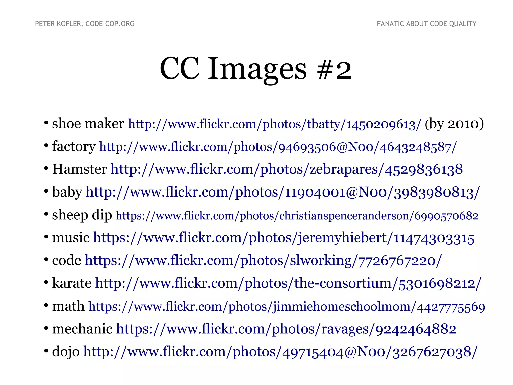 CC Images #2
●
shoe maker http://www.flickr.com/photos/tbatty/1450209613/ (by 2010)
●
factory http://www.flickr.com/photos/94693506@N00/4643248587/
●
Hamster http://www.flickr.com/photos/zebrapares/4529836138
●
baby http://www.flickr.com/photos/11904001@N00/3983980813/
●
sheep dip https://www.flickr.com/photos/christianspenceranderson/6990570682
●
music https://www.flickr.com/photos/jeremyhiebert/11474303315
●
code https://www.flickr.com/photos/slworking/7726767220/
●
karate http://www.flickr.com/photos/the-consortium/5301698212/
●
math https://www.flickr.com/photos/jimmiehomeschoolmom/4427775569
●
mechanic https://www.flickr.com/photos/ravages/9242464882
●
dojo http://www.flickr.com/photos/49715404@N00/3267627038/
PETER KOFLER, CODE-COP.ORG FANATIC ABOUT CODE QUALITY
 