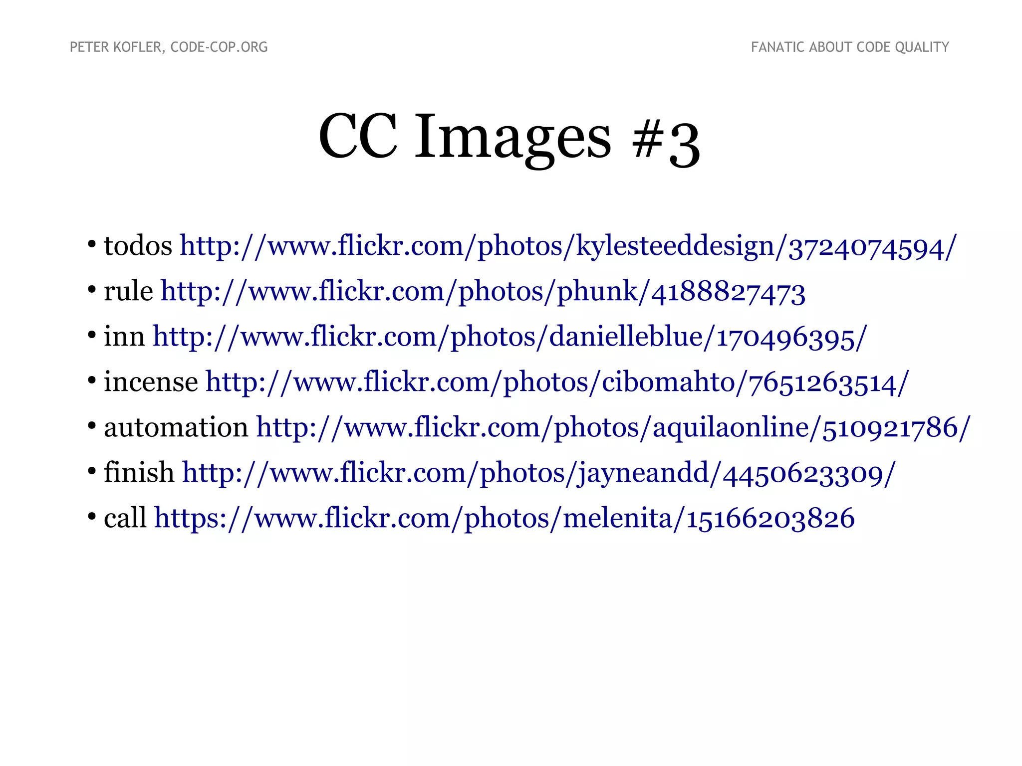 CC Images #3
●
todos http://www.flickr.com/photos/kylesteeddesign/3724074594/
●
rule http://www.flickr.com/photos/phunk/4188827473
●
inn http://www.flickr.com/photos/danielleblue/170496395/
●
incense http://www.flickr.com/photos/cibomahto/7651263514/
●
automation http://www.flickr.com/photos/aquilaonline/510921786/
●
finish http://www.flickr.com/photos/jayneandd/4450623309/
●
call https://www.flickr.com/photos/melenita/15166203826
PETER KOFLER, CODE-COP.ORG FANATIC ABOUT CODE QUALITY
 