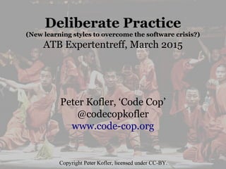 Deliberate Practice
(New learning styles to overcome the software crisis?)
ATB Expertentreff, March 2015
Peter Kofler, ‘Code Cop’
@codecopkofler
www.code-cop.org
Copyright Peter Kofler, licensed under CC-BY.
 