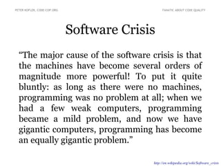 “The major cause of the software crisis is that
the machines have become several orders of
magnitude more powerful! To put it quite
bluntly: as long as there were no machines,
programming was no problem at all; when we
had a few weak computers, programming
became a mild problem, and now we have
gigantic computers, programming has become
an equally gigantic problem.”
Software Crisis
PETER KOFLER, CODE-COP.ORG FANATIC ABOUT CODE QUALITY
http://en.wikipedia.org/wiki/Software_crisis
 