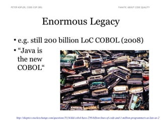 Enormous Legacy
PETER KOFLER, CODE-COP.ORG FANATIC ABOUT CODE QUALITY
●
e.g. still 200 billion LoC COBOL (2008)
●
“Java is
the new
COBOL“
http://skeptics.stackexchange.com/questions/5114/did-cobol-have-250-billion-lines-of-code-and-1-million-programmers-as-late-as-2
 