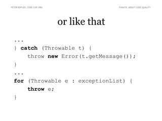 or like that
PETER KOFLER, CODE-COP.ORG FANATIC ABOUT CODE QUALITY
...
} catch (Throwable t) {
throw new Error(t.getMessage());
}
...
for (Throwable e : exceptionList) {
throw e;
}
 