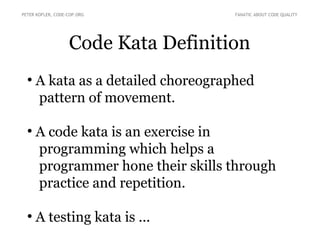Code Kata Definition
●
A kata as a detailed choreographed
pattern of movement.
●
A code kata is an exercise in
programming which helps a
programmer hone their skills through
practice and repetition.
●
A testing kata is ...
PETER KOFLER, CODE-COP.ORG FANATIC ABOUT CODE QUALITY
 