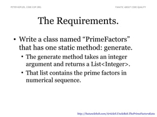 The Requirements.
• Write a class named “PrimeFactors”
that has one static method: generate.
●
The generate method takes an integer
argument and returns a List<Integer>.
●
That list contains the prime factors in
numerical sequence.
PETER KOFLER, CODE-COP.ORG FANATIC ABOUT CODE QUALITY
http://butunclebob.com/ArticleS.UncleBob.ThePrimeFactorsKata
 
