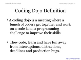 Coding Dojo Definition
●
A coding dojo is a meeting where a
bunch of coders get together and work
on a code kata, a programming
challenge to improve their skills.
●
They code, learn and have fun away
from interruptions, distractions,
deadlines and production bugs.
PETER KOFLER, CODE-COP.ORG FANATIC ABOUT CODE QUALITY
http://codingdojo.org/
 