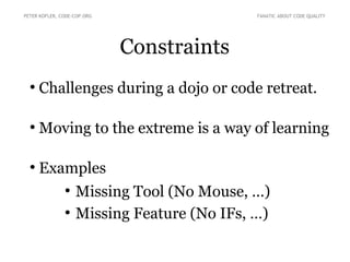 Constraints
●
Challenges during a dojo or code retreat.
●
Moving to the extreme is a way of learning
●
Examples
●
Missing Tool (No Mouse, …)
●
Missing Feature (No IFs, …)
PETER KOFLER, CODE-COP.ORG FANATIC ABOUT CODE QUALITY
 