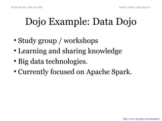 Dojo Example: Data Dojo
PETER KOFLER, CODE-COP.ORG FANATIC ABOUT CODE QUALITY
●
Study group / workshops
●
Learning and sharing knowledge
●
Big data technologies.
●
Currently focused on Apache Spark.
http://www.meetup.com/datadojo/
 