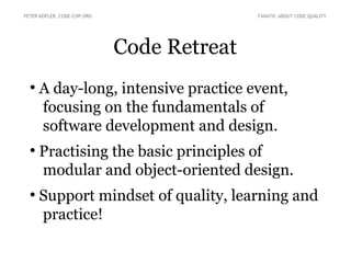 Code Retreat
●
A day-long, intensive practice event,
focusing on the fundamentals of
software development and design.
●
Practising the basic principles of
modular and object-oriented design.
●
Support mindset of quality, learning and
practice!
PETER KOFLER, CODE-COP.ORG FANATIC ABOUT CODE QUALITY
 