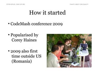 How it started
●
CodeMash conference 2009
●
Popularised by
Corey Haines
●
2009 also first
time outside US
(Romania)
PETER KOFLER, CODE-COP.ORG FANATIC ABOUT CODE QUALITY
 