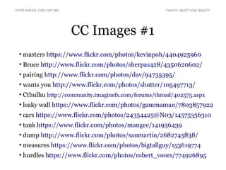 CC Images #1
●
masters https://www.flickr.com/photos/kevinpoh/4404925960
●
Bruce http://www.flickr.com/photos/sherpas428/4350620602/
●
pairing http://www.flickr.com/photos/dav/94735395/
●
wants you http://www.flickr.com/photos/shutter/105497713/
●
Cthulhu http://community.imaginefx.com/forums/thread/402575.aspx
●
leaky wall https://www.flickr.com/photos/gammaman/7803857922
●
cars https://www.flickr.com/photos/24354425@N03/14575356310
●
tank https://www.flickr.com/photos/mangee/141936439
●
dump http://www.flickr.com/photos/sanmartin/2682745838/
●
measures https://www.flickr.com/photos/bigtallguy/153619774
●
hurdles https://www.flickr.com/photos/robert_voors/774926895
PETER KOFLER, CODE-COP.ORG FANATIC ABOUT CODE QUALITY
 