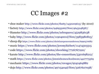 CC Images #2
●
shoe maker http://www.flickr.com/photos/tbatty/1450209613/ (by 2010)
●
factory http://www.flickr.com/photos/94693506@N00/4643248587/
●
Hamster http://www.flickr.com/photos/zebrapares/4529836138
●
baby http://www.flickr.com/photos/11904001@N00/3983980813/
●
sheep dip https://www.flickr.com/photos/christianspenceranderson/6990570682
●
music https://www.flickr.com/photos/jeremyhiebert/11474303315
●
code https://www.flickr.com/photos/slworking/7726767220/
●
karate http://www.flickr.com/photos/the-consortium/5301698212/
●
math https://www.flickr.com/photos/jimmiehomeschoolmom/4427775569
●
mechanic https://www.flickr.com/photos/ravages/9242464882
●
dojo http://www.flickr.com/photos/49715404@N00/3267627038/
PETER KOFLER, CODE-COP.ORG FANATIC ABOUT CODE QUALITY
 