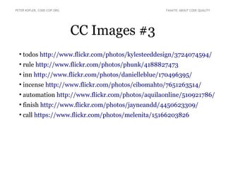 CC Images #3
●
todos http://www.flickr.com/photos/kylesteeddesign/3724074594/
●
rule http://www.flickr.com/photos/phunk/4188827473
●
inn http://www.flickr.com/photos/danielleblue/170496395/
●
incense http://www.flickr.com/photos/cibomahto/7651263514/
●
automation http://www.flickr.com/photos/aquilaonline/510921786/
●
finish http://www.flickr.com/photos/jayneandd/4450623309/
●
call https://www.flickr.com/photos/melenita/15166203826
PETER KOFLER, CODE-COP.ORG FANATIC ABOUT CODE QUALITY
 