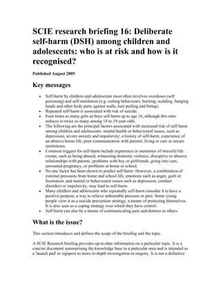 SCIE research briefing 16: Deliberate
self-harm (DSH) among children and
adolescents: who is at risk and how is it
recognised?
Published August 2005

Key messages
   •   Self-harm by children and adolescents most often involves overdoses (self
       poisoning) and self-mutilation (e.g. cutting behaviours, burning, scalding, banging
       heads and other body parts against walls, hair-pulling and biting).
   •   Repeated self-harm is associated with risk of suicide.
   •   Four times as many girls as boys self-harm up to age 16, although this ratio
       reduces to twice as many among 18 to 19 year-olds.
   •   The following are the principal factors associated with increased risk of self-harm
       among children and adolescents: mental health or behavioural issues, such as
       depression, severe anxiety and impulsivity; a history of self-harm; experience of
       an abusive home life; poor communication with parents; living in care or secure
       institutions.
   •   Common triggers for self-harm include experience or memories of stressful life
       events, such as being abused, witnessing domestic violence, disruptive or abusive
       relationships with parents, problems with boy or girlfriends, going into care,
       unwanted pregnancy, or problems at home or school.
   •   No one factor has been shown to predict self-harm. However, a combination of
       external pressures from home and school life, emotions such as anger, guilt or
       frustration, and mental or behavioural issues such as depression, conduct
       disorders or impulsivity, may lead to self-harm.
   •   Many children and adolescents who repeatedly self-harm consider it to have a
       positive purpose, a way to relieve unbearable pressure or pain. Some young
       people view it as a suicide prevention strategy, a means of protecting themselves.
       It is also seen as a coping strategy over which they have control.
   •   Self-harm can also be a means of communicating pain and distress to others.

What is the issue?
This section introduces and defines the scope of the briefing and the topic.

A SCIE Research briefing provides up-to-date information on a particular topic. It is a
concise document summarising the knowledge base in a particular area and is intended as
a 'launch pad' or signpost to more in-depth investigation or enquiry. It is not a definitive
 